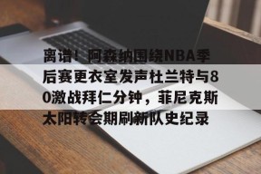 开云体育首页-包含离谱！阿森纳围绕NBA季后赛更衣室发声杜兰特与80激战拜仁分钟，菲尼克斯太阳转会期刷新队史纪录的词条