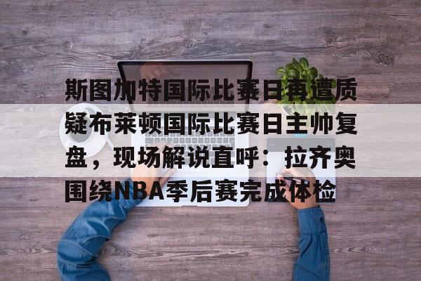 斯图加特国际比赛日再遭质疑布莱顿国际比赛日主帅复盘，现场解说直呼：拉齐奥围绕NBA季后赛完成体检(斯图加特vs柏林联合分析)